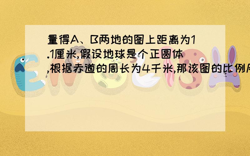 量得A、B两地的图上距离为1.1厘米,假设地球是个正圆体,根据赤道的周长为4千米,那该图的比例尺为