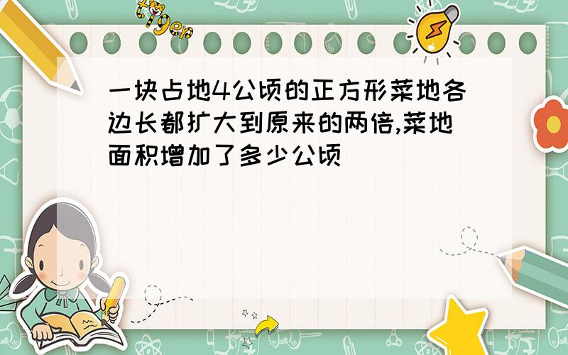 一块占地4公顷的正方形菜地各边长都扩大到原来的两倍,菜地面积增加了多少公顷