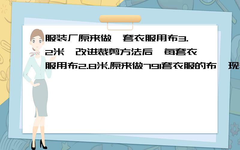 服装厂原来做一套衣服用布3.2米,改进裁剪方法后,每套衣服用布2.8米.原来做791套衣服的布,现在可以做多