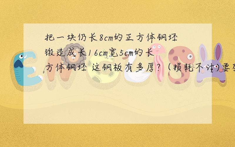 把一块仍长8cm的正方体钢坯锻造成长16cm宽5cm的长方体钢坯 这钢板有多厚?（损耗不计)要列式