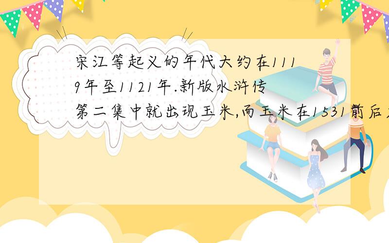 宋江等起义的年代大约在1119年至1121年.新版水浒传第二集中就出现玉米,而玉米在1531前后才传入中国,玉米很早就是美洲本地人的主要粮食作物,有很多关于玉米的故事,还在地下发掘出远古玉