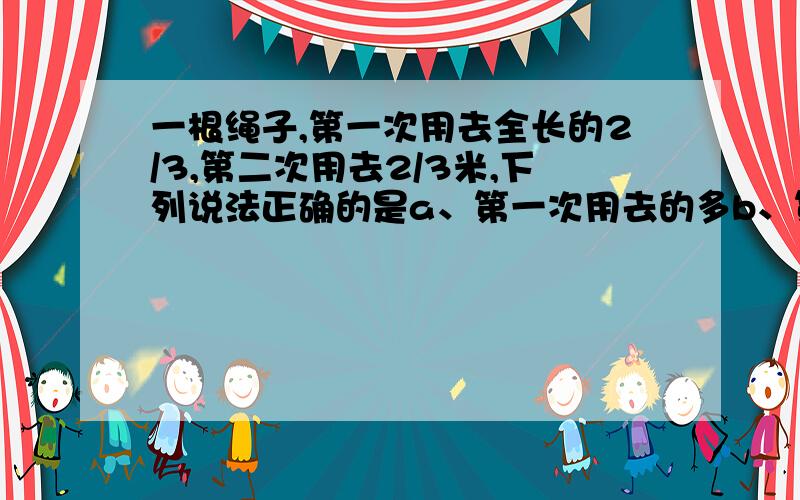 一根绳子,第一次用去全长的2/3,第二次用去2/3米,下列说法正确的是a、第一次用去的多b、第二次用去的多c、两次用去的一样多d、不能确定哪一次用的多