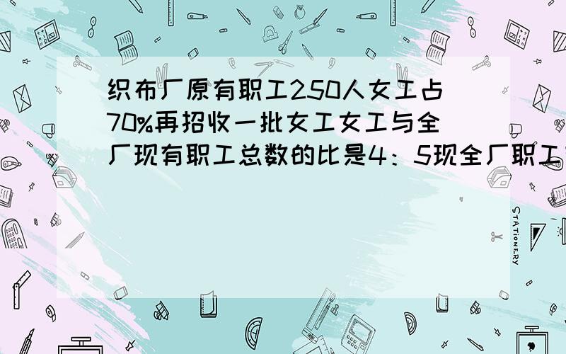 织布厂原有职工250人女工占70%再招收一批女工女工与全厂现有职工总数的比是4：5现全厂职工有多少人