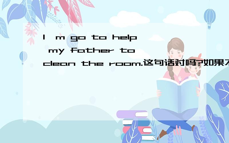 I'm go to help my father to clean the room.这句话对吗?如果不对,错在哪了?