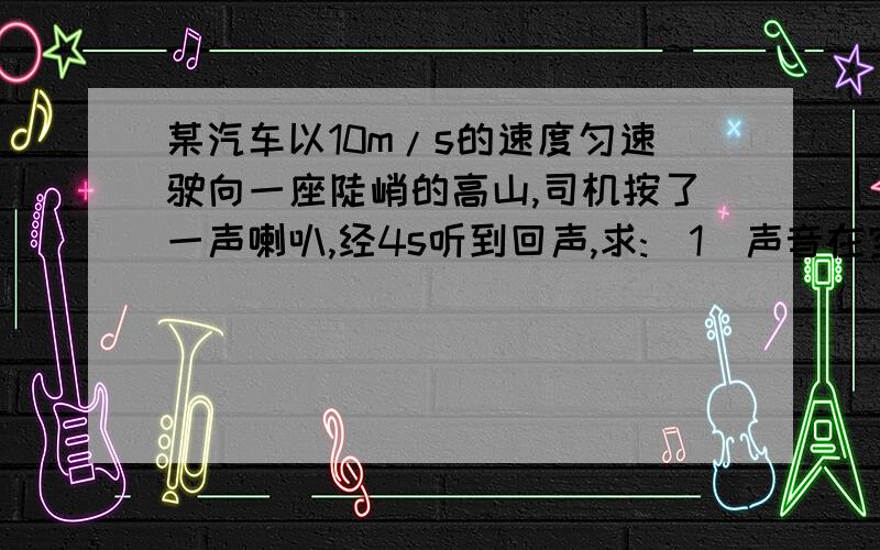 某汽车以10m/s的速度匀速驶向一座陡峭的高山,司机按了一声喇叭,经4s听到回声,求:(1)声音在空气中传播的距离.(2)车行驶的距离.(3)听到回声时车与前面高山的距离是多少?