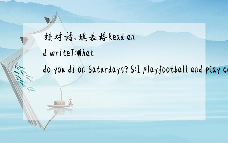 读对话,填表格Read and writeJ:What do you di on Saturdays?S:I playfootball and play computer games.What about you?J:I do my homework and watch TV.S:Oh,yeah .I do my homework on Sundays.And what do you do on Sundays?J:I play ping-pong,play comput