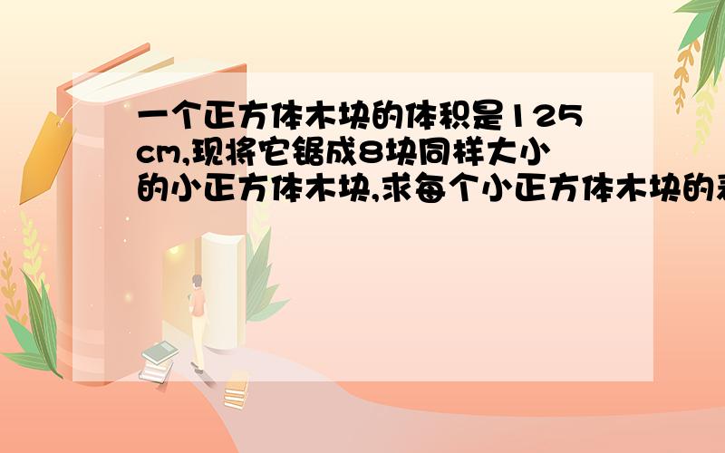 一个正方体木块的体积是125cm,现将它锯成8块同样大小的小正方体木块,求每个小正方体木块的表面积?    求过程    谢谢