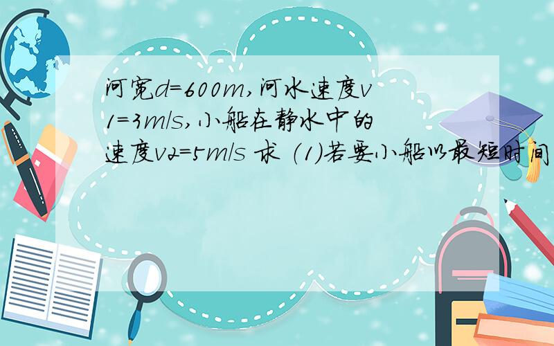 河宽d＝600m,河水速度v1＝3m/s,小船在静水中的速度v2＝5m/s 求 （1）若要小船以最短时间过河,开船方向怎样?最短时间为多少?（2）若要小船以最小位移过河,开船方向怎样（既船头与河岸上游或