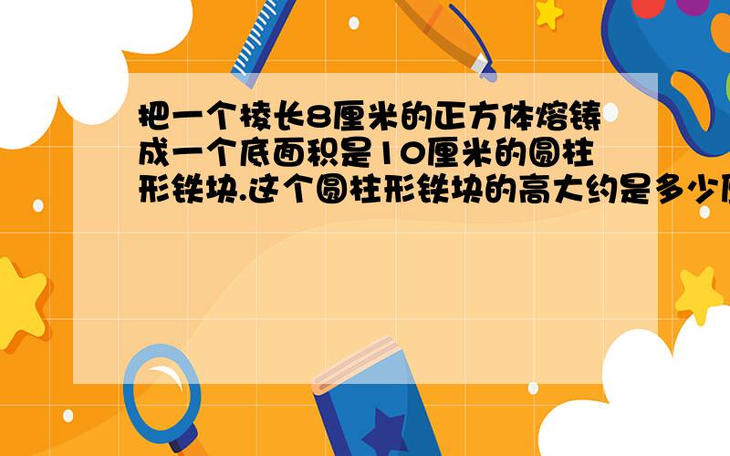 把一个棱长8厘米的正方体熔铸成一个底面积是10厘米的圆柱形铁块.这个圆柱形铁块的高大约是多少厘米保留整数把一个棱长8厘米的正方体熔铸成一个直径是10厘米的圆柱形铁块。这个圆柱形