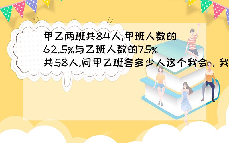 甲乙两班共84人,甲班人数的62.5%与乙班人数的75%共58人,问甲乙班各多少人这个我会，我只是看看