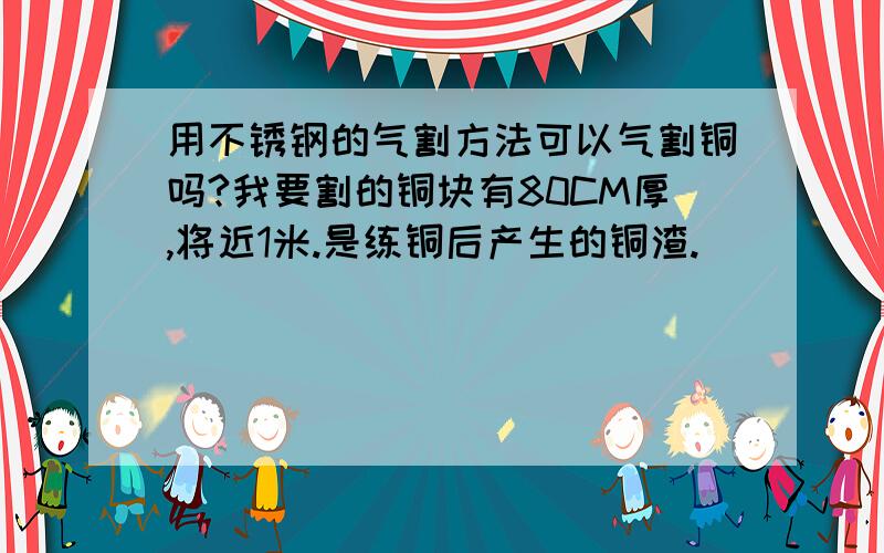 用不锈钢的气割方法可以气割铜吗?我要割的铜块有80CM厚,将近1米.是练铜后产生的铜渣.