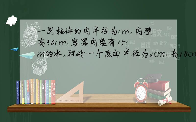 一圆柱体的内半径为cm,内壁高30cm,容器内盛有15cm的水,现将一个底面半径为2cm,高18cm的金属圆柱竖直放入容器内,问容器中的水升高多少厘米