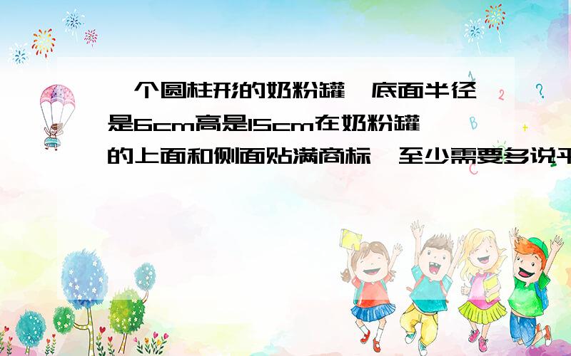 一个圆柱形的奶粉罐,底面半径是6cm高是15cm在奶粉罐的上面和侧面贴满商标,至少需要多说平方cm商标纸?得数保留整数 急