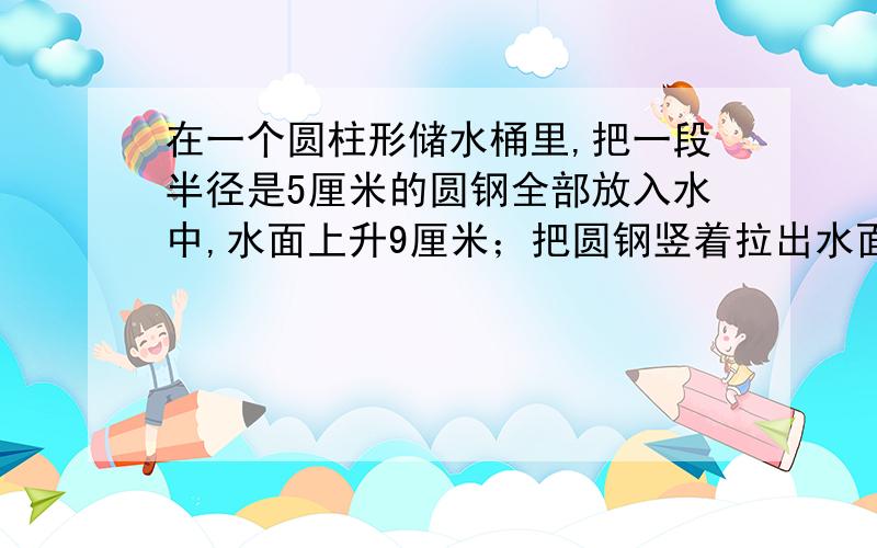 在一个圆柱形储水桶里,把一段半径是5厘米的圆钢全部放入水中,水面上升9厘米；把圆钢竖着拉出水面8厘米后水面就下降4厘米.求圆钢的体积.