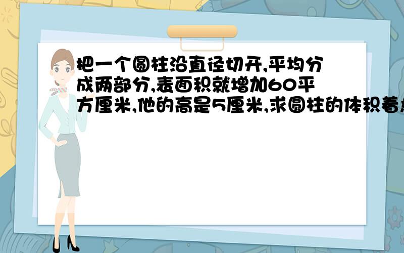 把一个圆柱沿直径切开,平均分成两部分,表面积就增加60平方厘米,他的高是5厘米,求圆柱的体积着急