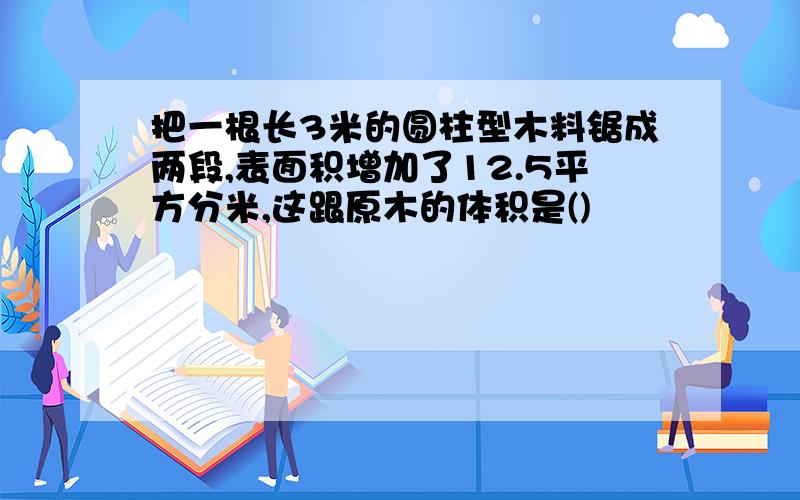 把一根长3米的圆柱型木料锯成两段,表面积增加了12.5平方分米,这跟原木的体积是()