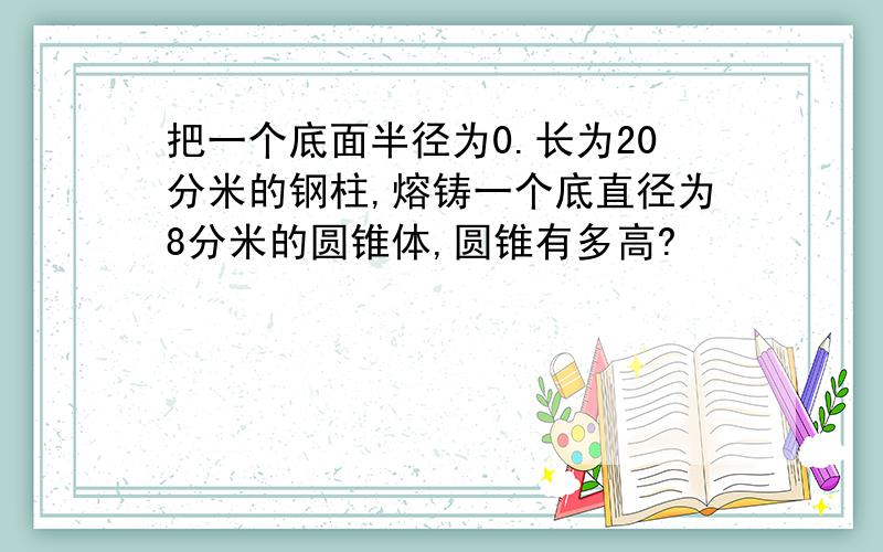 把一个底面半径为0.长为20分米的钢柱,熔铸一个底直径为8分米的圆锥体,圆锥有多高?