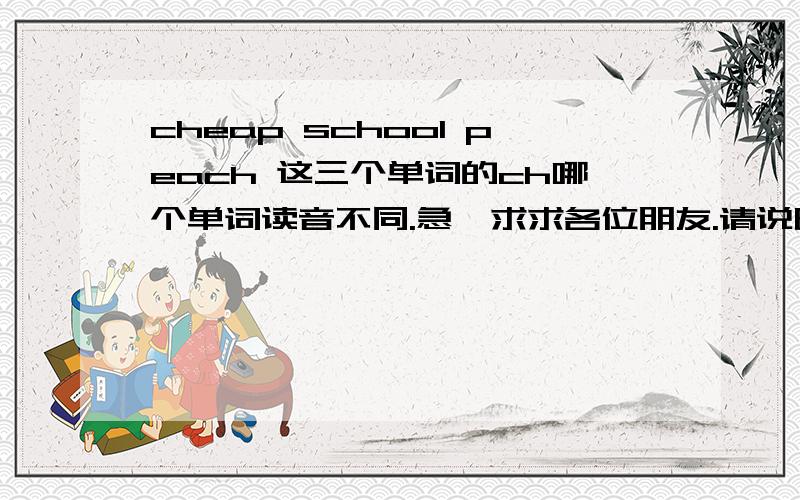 cheap school peach 这三个单词的ch哪个单词读音不同.急,求求各位朋友.请说明原因,要正确的答案.