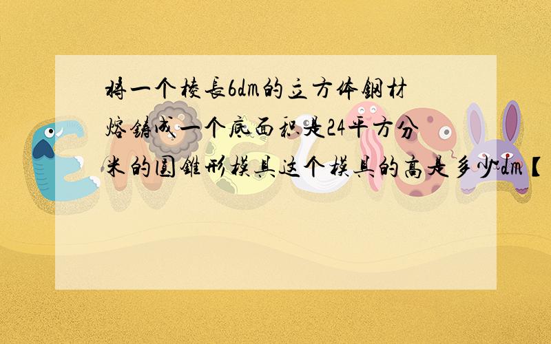 将一个棱长6dm的立方体钢材熔铸成一个底面积是24平方分米的圆锥形模具这个模具的高是多少dm【用方程】