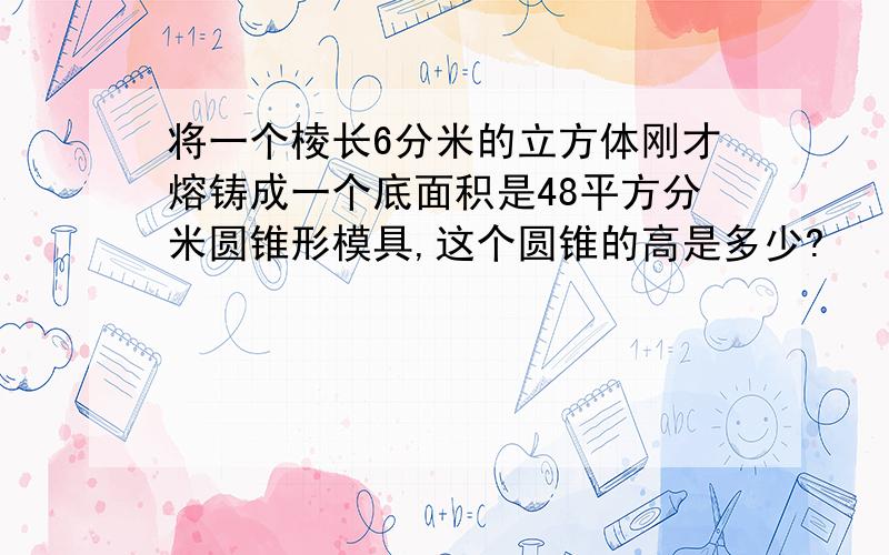 将一个棱长6分米的立方体刚才熔铸成一个底面积是48平方分米圆锥形模具,这个圆锥的高是多少?