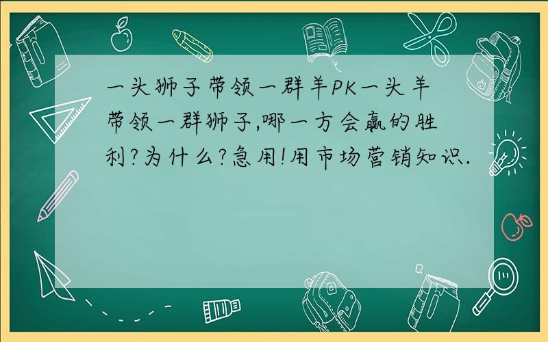 一头狮子带领一群羊PK一头羊带领一群狮子,哪一方会赢的胜利?为什么?急用!用市场营销知识.