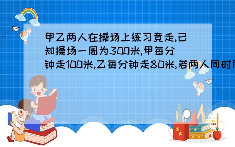 甲乙两人在操场上练习竞走,已知操场一周为300米,甲每分钟走100米,乙每分钟走80米,若两人同时同地背向出发,问几分钟后第一次相遇?