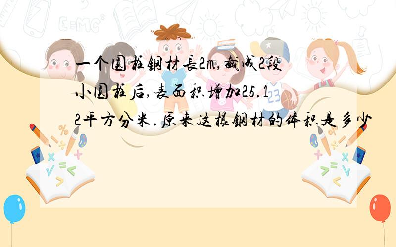 一个圆柱钢材长2m,截成2段小圆柱后,表面积增加25.12平方分米.原来这根钢材的体积是多少