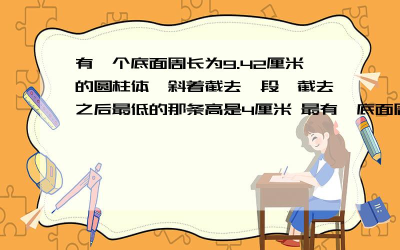 有一个底面周长为9.42厘米的圆柱体,斜着截去一段,截去之后最低的那条高是4厘米 最有一底面周长是9.42厘米的圆柱体,斜着截去一段后(如图),剩下的体积是多少立方厘米?(单位:cm)那个图就是一