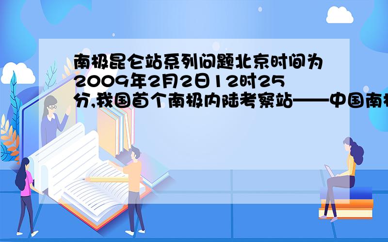 南极昆仑站系列问题北京时间为2009年2月2日12时25分,我国首个南极内陆考察站——中国南极昆仑站（南纬80度25分01秒,东经77度06分58秒；海拔4087米）正开站.中山站经纬度：南纬69度22分24秒,东