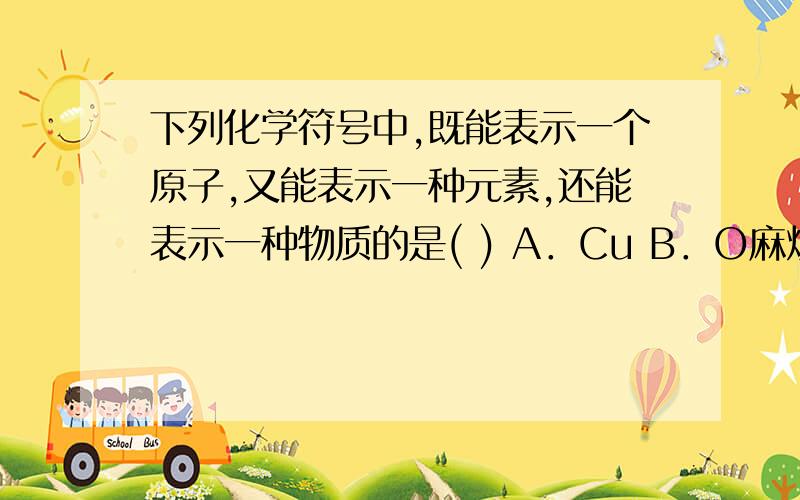 下列化学符号中,既能表示一个原子,又能表示一种元素,还能表示一种物质的是( ) A．Cu B．O麻烦说下理由,