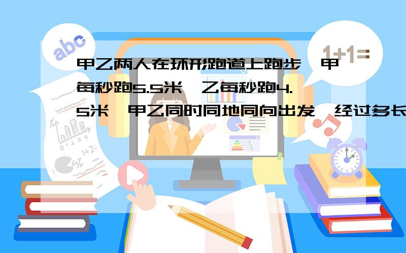 甲乙两人在环形跑道上跑步,甲每秒跑5.5米,乙每秒跑4.5米,甲乙同时同地同向出发,经过多长时间首次相遇甲先跑十米