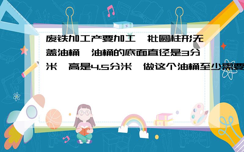 废铁加工产要加工一批圆柱形无盖油桶,油桶的底面直径是3分米,高是4.5分米,做这个油桶至少需要铁皮多少