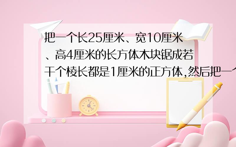 把一个长25厘米、宽10厘米、高4厘米的长方体木块锯成若干个棱长都是1厘米的正方体,然后把一个长25厘米、宽10厘米、高4厘米的长方体木块锯成若干个棱长都是1厘米的正方体,然后拼成一个