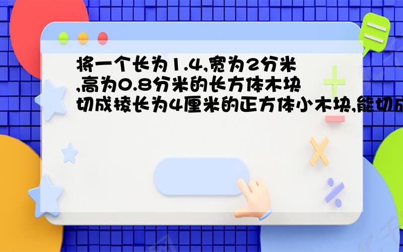 将一个长为1.4,宽为2分米,高为0.8分米的长方体木块切成棱长为4厘米的正方体小木块,能切成多少块?