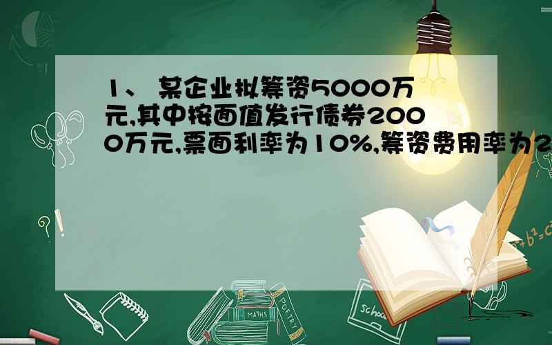 1、 某企业拟筹资5000万元,其中按面值发行债券2000万元,票面利率为10%,筹资费用率为2%.发行优先股1000万元,股利率为12%,筹资费用率为3%；发行普通股2000万元,筹资费用率为5%,预计第一个的股利