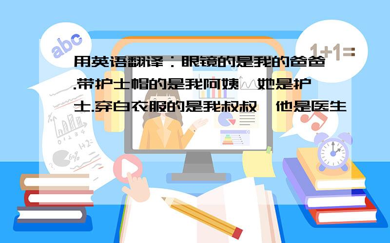 用英语翻译：眼镜的是我的爸爸.带护士帽的是我阿姨,她是护士.穿白衣服的是我叔叔,他是医生