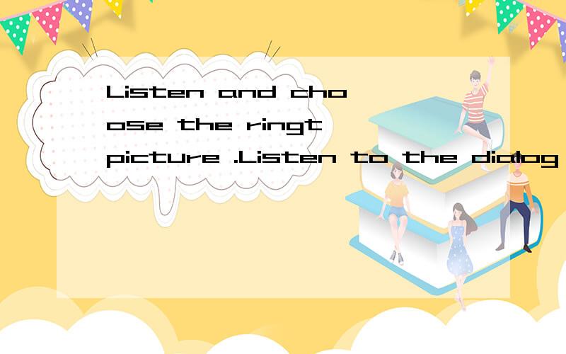 Listen and choose the ringt picture .Listen to the dialog and fill in the blanks.是何意思