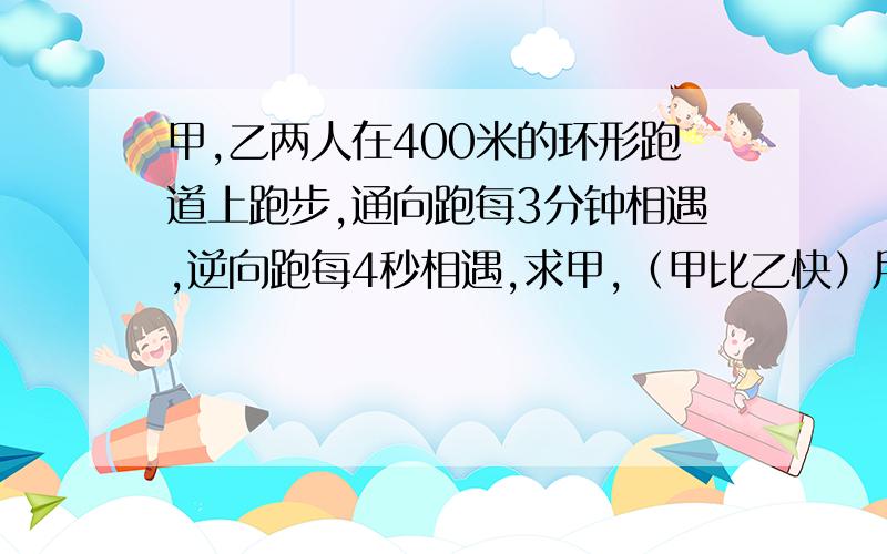 甲,乙两人在400米的环形跑道上跑步,通向跑每3分钟相遇,逆向跑每4秒相遇,求甲,（甲比乙快）用一元一次方程解答这是初一的题,请用一元一次方程解答,并写出 设什么