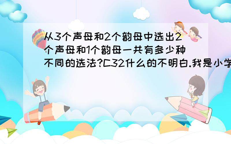 从3个声母和2个韵母中选出2个声母和1个韵母一共有多少种不同的选法?C32什么的不明白.我是小学生,老师讲的时候,没听懂,求求你给我讲讲吧、