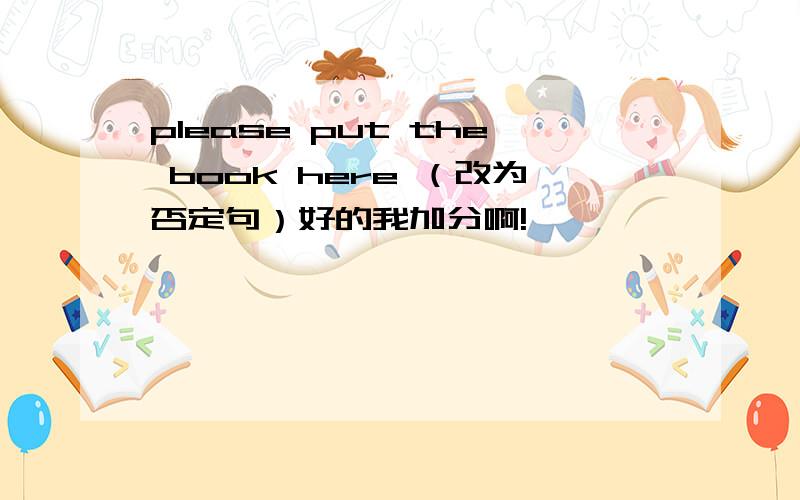 please put the book here （改为否定句）好的我加分啊!