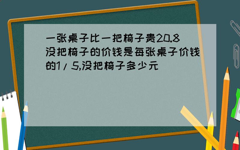 一张桌子比一把椅子贵20.8没把椅子的价钱是每张桌子价钱的1/5,没把椅子多少元