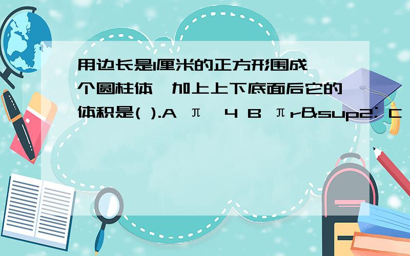 用边长是1厘米的正方形围成一个圆柱体,加上上下底面后它的体积是( ).A π÷4 B πr² C 4π D 1÷4A.π÷4 B.πr² C.4π D.1÷4π呜呜……虽然你们答的都很及时，可我纠结了……到底哪个好呢？算