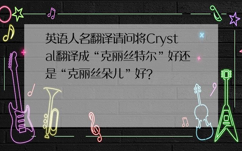 英语人名翻译请问将Crystal翻译成“克丽丝特尔”好还是“克丽丝朵儿”好?