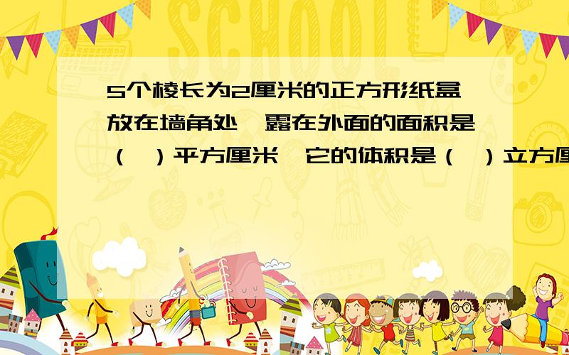 5个棱长为2厘米的正方形纸盒放在墙角处,露在外面的面积是（ ）平方厘米,它的体积是（ ）立方厘米