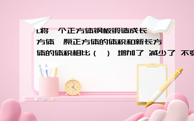 1.将一个正方体钢板锻造成长方体,原正方体的体积和新长方体的体积相比（ ） 增加了 减少了 不变2.长方体的长扩大到原来的2倍,宽缩小到原来的一半,高不变,则体积（ ） 扩大到原来的2倍