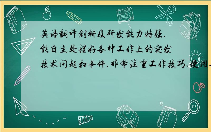 英语翻译创新及研发能力特强.能自主处理好各种工作上的突发技术问题和事件.非常注重工作技巧,使用各种软件手段加快自己的工作速度.具有很好的时间管理观念.比较擅长发散思维.以实践