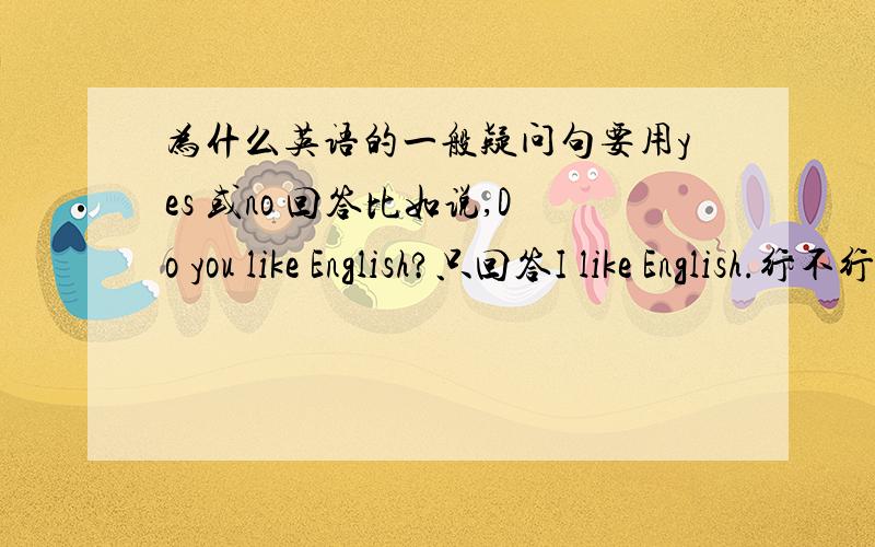 为什么英语的一般疑问句要用yes 或no 回答比如说,Do you like English?只回答I like English.行不行?（你喜欢英语吗?我喜欢英语.）我弄不懂的是,它只问你,你喜欢英语吗?为什么要回答是的或不（yes,no