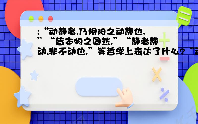 :“动静者,乃阴阳之动静也.”“皆本物之固然.”“静者静动,非不动也.”等哲学上表达了什么?“动静者,乃阴阳之动静也.”“皆本物之固然.”“静者静动,非不动也.”“静即含动,动即含静”