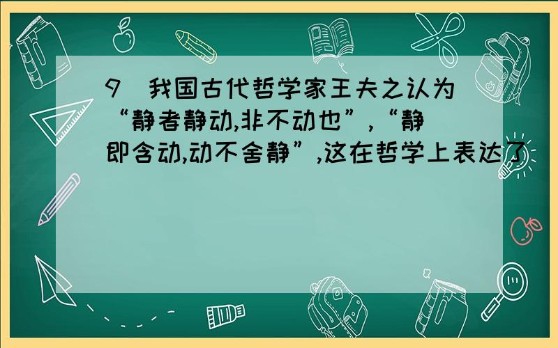 9．我国古代哲学家王夫之认为“静者静动,非不动也”,“静即含动,动不舍静”,这在哲学上表达了( ).