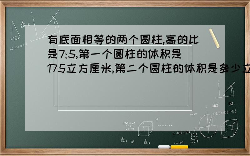 有底面相等的两个圆柱,高的比是7:5,第一个圆柱的体积是175立方厘米,第二个圆柱的体积是多少立方厘米?